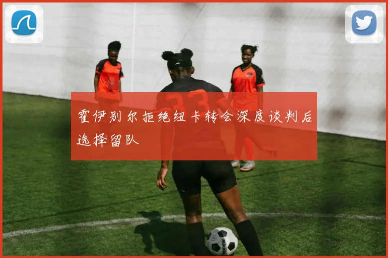 霍伊别尔拒绝纽卡转会深度谈判后选择留队