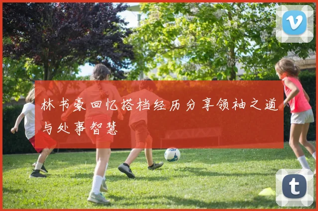 林书豪回忆搭档经历分享领袖之道与处事智慧