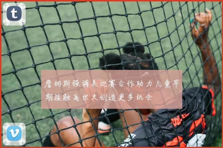 詹姆斯强调美巡赛合作助力儿童早期接触高尔夫创造更多机会